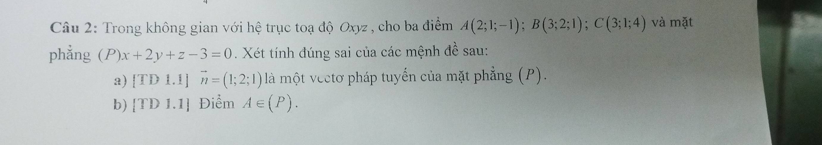 Trong không gian với hệ trục toạ độ Oxyz , cho ba điểm A(2;1;-1); B(3;2;1); C(3;1;4) và mặt 
phẳng (P)x+2y+z-3=0. Xét tính đúng sai của các mệnh đề sau: 
a) ITD R. 1] vector n=(1;2;1) là một vectơ pháp tuyến của mặt phẳng (P). 
[TD 1.1]
A∈ (P).