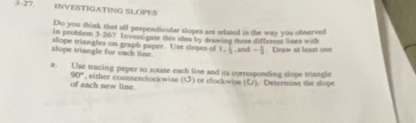 3-27, INVESTIGATING SLOPES 
Do you think that all perpendicular slopes are related in the way you observed 
in problem 3-26? Investigate this iden by drawing three different lines with 
slope triangles on graph paper. Use slopes of 1.  1/2  , and - 3/4 . Draw at least one 
slope triangle for each line. 
a. Use tracing paper to rotate each line and its corresponding slope triangle
90° , either counterclockwise (U) or clockwise (U). Determine the slope 
of each new line.