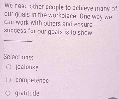 We need other people to achieve many of
our goals in the workplace. One way we
can work with others and ensure
success for our goals is to show
_
.
Select one:
jealousy
competence
gratitude