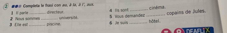 ② ■■* Completa le frasi con au, à la, à l', aux. 
1 Il parle directeur. 4 Ils sont _cinéma. 
2 Nous sommes _université. 5 Vous demandez _copains de Jules. 
3 Elle est _piscine. 6 Je suis _hôtel. 
DEAFLIX