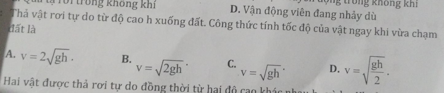 trong không khi
Tôi trong không khi D. Vận động viên đang nhảy dù
Thả vật rơi tự do từ độ cao h xuống đất. Công thức tính tốc độ của vật ngay khi vừa chạm
đất là
A. v=2sqrt(gh)· v=sqrt (gh)^.
B. v=sqrt (2gh)^.
C.
D. v=sqrt(frac gh)2. 
Hai vật được thả rơi tự do đồng thời từ hai độ cao khác :