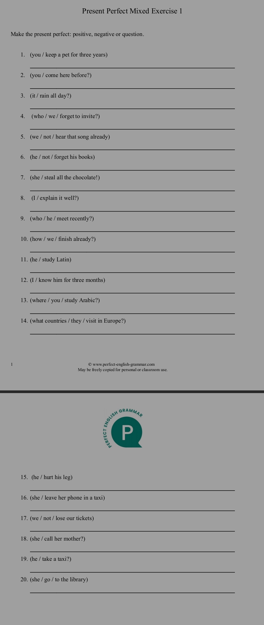 Present Perfect Mixed Exercise 1 
Make the present perfect: positive, negative or question. 
1. (you / keep a pet for three years) 
_ 
2. (you / come here before?) 
_ 
3. (it / rain all day?) 
_ 
4. (who / we / forget to invite?) 
_ 
5. (we / not / hear that song already) 
_ 
6. (he / not / forget his books) 
_ 
7. (she / steal all the chocolate!) 
_ 
8. (I / explain it well?) 
_ 
9. (who / he / meet recently?) 
_ 
10. (how / we / finish already?) 
_ 
11. (he / study Latin) 
_ 
12. (I / know him for three months) 
_ 
13. (where / you / study Arabic?) 
_ 
14. (what countries / they / visit in Europe?) 
_ 
© www.perfect-english-grammar.com 
May be freely copied for personal or classroom use. 
NGLISH GRAMMAH 
P 
15. (he / hurt his leg) 
_ 
16. (she / leave her phone in a taxi) 
_ 
17. (we / not / lose our tickets) 
_ 
18. (she / call her mother?) 
_ 
19. (he / take a taxi?) 
_ 
20. (she / go / to the library) 
_