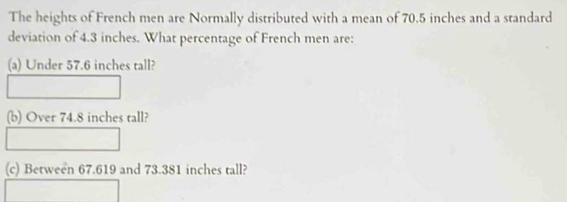 The heights of French men are Normally distributed with a mean of 70.5 inches and a standard 
deviation of 4.3 inches. What percentage of French men are: 
(a) Under 57.6 inches tall? 
(b) Over 74.8 inches rall? 
(c) Between 67.619 and 73.381 inches tall?