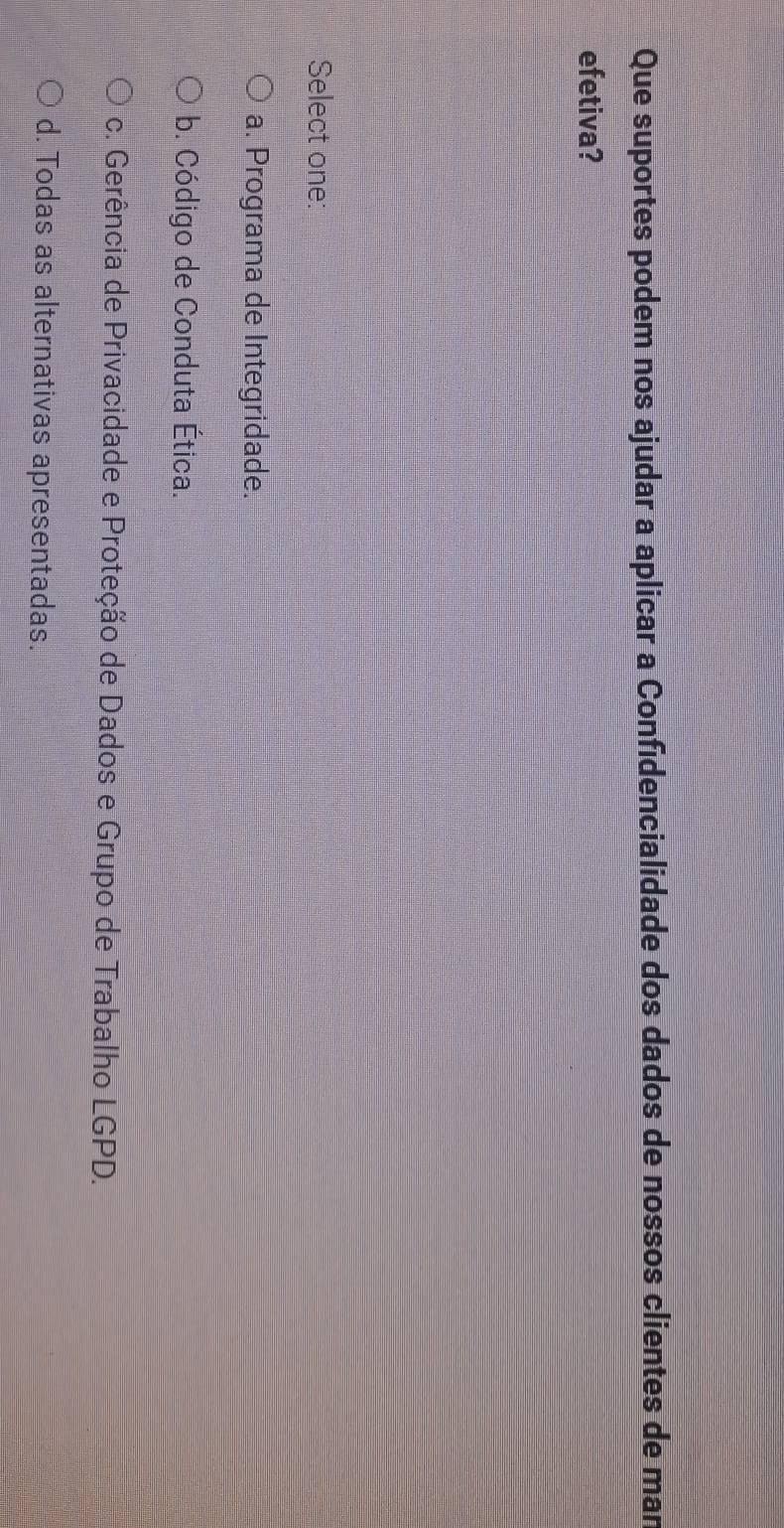 Que suportes podem nos ajudar a aplicar a Confidencialidade dos dados de nossos clientes de man
efetiva?
Select one:
a. Programa de Integridade.
b. Código de Conduta Ética.
c. Gerência de Privacidade e Proteção de Dados e Grupo de Trabalho LGPD.
d. Todas as alternativas apresentadas.