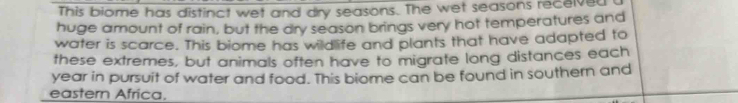 This biome has distinct wet and dry seasons. The wet seasons recelved 
huge amount of rain, but the dry season brings very hot temperatures and 
water is scarce. This biome has wildlife and plants that have adapted to 
these extremes, but animals often have to migrate long distances each 
year in pursuit of water and food. This biome can be found in southern and 
eastern Africa.