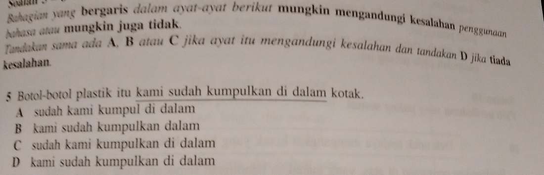 Soata
Bahagian yang bergaris dalam ayat-ayat berikut mungkin mengandungi kesalahan penggunaan
bahasa atau mungkin juga tidak.
Tandakan sama ada A, B atau C jika ayat itu mengandungi kesalahan dan tandakan D jika tiada
kesalahan.
5 Botol-botol plastik itu kami sudah kumpulkan di dalam kotak.
A sudah kami kumpul di dalam
B kami sudah kumpulkan dalam
C sudah kami kumpulkan di dalam
D kami sudah kumpulkan di dalam