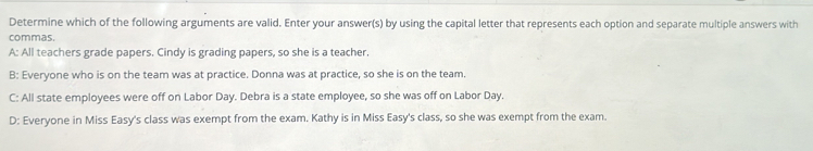 Determine which of the following arguments are valid. Enter your answer(s) by using the capital letter that represents each option and separate multiple answers with
commas.
A: All teachers grade papers. Cindy is grading papers, so she is a teacher.
B: Everyone who is on the team was at practice. Donna was at practice, so she is on the team.
C: All state employees were off on Labor Day. Debra is a state employee, so she was off on Labor Day.
D: Everyone in Miss Easy's class was exempt from the exam. Kathy is in Miss Easy's class, so she was exempt from the exam.