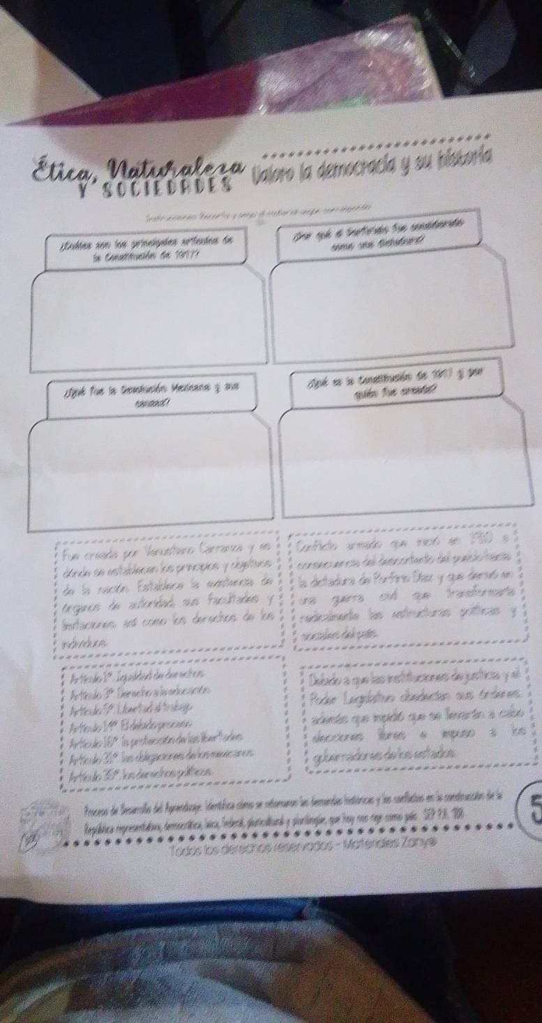 Ética, Natiraleça Valoro la democracía y su bistoría
Y S O C I E D R D ES
Sato a canñe Mécero y oncas el contor ea senge com teeenda
tublas son los princígales srifentas de Dee qé a faterds fue sucatenda
a Conatitución de 19177
ué fue la Destación Mexicana y sa Aé es la Conslitución de 1917 y por
aón fue arata
Fue creada por Vanustáro Carranza y se Conficto armado que inició en 150 e  2
dónde se establecen los principios y objeltaos consincuencas del descontento del sueció raca
de la ración Establece la exstencia de la dictadura de Porfirio Díaz y que denvó en
organcs de autoridad sus facultades y ue guerra cu qe trasforars 
Imitaciones así como los derechos de los redicálnedte las estructuras gófticas y
individoos
Ar tissder 1. Leg weldend der den eiche nn
Artíclo 3º Deracho a laeducacón Debudo a que las instituciones de justica y el
Arttcule P. Ldemetad af trakage Poder Legelatvo obedectan sus órderes
Artculo 11º El delado procsso adento que ipidó que se levartn a cabo
Artcule 55° la pristacición de las líbert ades decciones lbres a impuso s is 
Artricude x° las obligaciones de los mexicanos goberradores de los estados
Iarttcudio 1º  on dersctos p licos
Process de Desarrallo del Agrendicaje. Identífica cóms se retoraros las derandas histióricas y los sonflactios en la consticucción de la
Regpública representativa, democrática, lica, federal, ploricalianal y plorlíngie, que roy ros reje como pals. SEP P3. 16
Todós los derechos reservados - Materídles Zanye