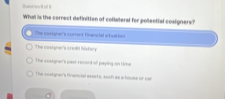 of 9
What is the correct definition of collateral for potential cosigners?
The cosigner's current financial situation
The cosigner's credit history
The cosigner's past record of paying on time
The cosigner's financial assets, such as a house or car