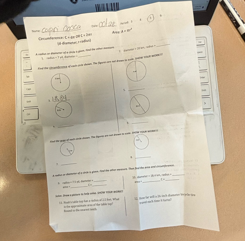 Period: 3 (3,1) 
Date: _4 5 
Name: 
Circumference: C=dπ OR C=2π r Area: A=π r^2
(d-diameter; r-radius) 
A radius or diameter of a circle is given. Find the other measure. er=20km rad us _De 
2. diamete 
1. radius =7yd , diameter = 
Find the circumference of each circle shown. The figures are not drawno scale. SHOW YOUR WORK!!! pac 
Tab 
Enter 
_ 
Caps 
5._ 
Shift 
_ 
Shift 3. 
_ 
Cul 
6. 
_ 
4. 
_ 
Find the area of each circle shown. The figures are not drawn to scale. SHOW YOUR WORK!!! 
8._ 
7. 
_ 
A radius or diameter of a circle is given. Find the other measure. Then find the area and circumference. 
9. radius =7.5yd d, diamet ef= _10. diameter =18.4km
radi us=
C=
area=
area = _ C= _ 
Solve. Draw a picture to help solve. SHOW YOUR WORK! 
11. Noah's table top has a radius of 2.5 feet. What 12. How far will a 26-inch diameter bicycle tire 
is the approximate area of the table top? travel each time it turns? 
Round to the nearest tenth.
