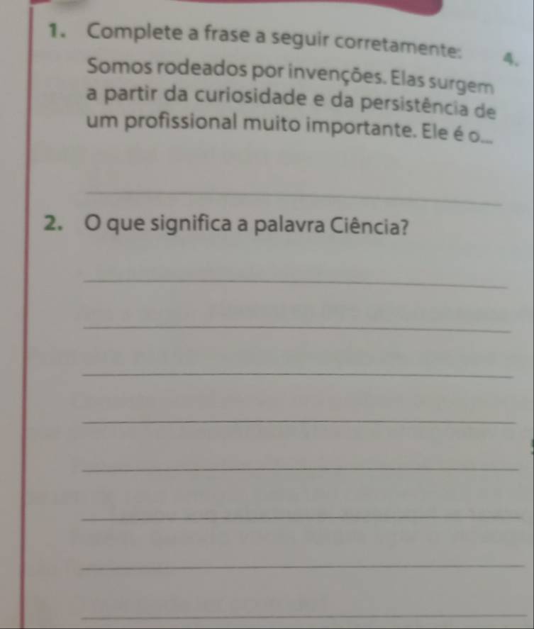 Complete a frase a seguir corretamente: 4. 
Somos rodeados por invenções. Elas surgem 
a partir da curiosidade e da persistência de 
um profissional muito importante. Ele é o... 
_ 
2. O que significa a palavra Ciência? 
_ 
_ 
_ 
_ 
_ 
_ 
_ 
_