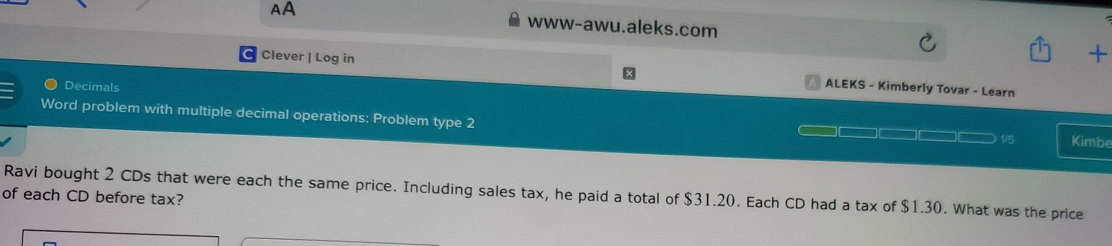 AA www-awu.aleks.com 
Clever | Log in 
+ 
Decimals 
ALEKS - Kimberly Tovar - Learn 
Word problem with multiple decimal operations: Problem type 2 
1/5 Kimbe 
Ravi bought 2 CDs that were each the same price. Including sales tax, he paid a total of $31.20. Each CD had a tax of $1.30. What was the price 
of each CD before tax?