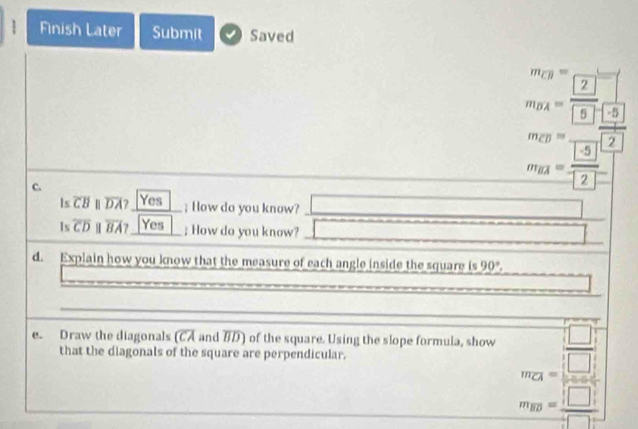 Finish Later Submit Saved 
C.
(-3,4)
beginarrayr m=frac 3:n=12 13endarray =frac □ (frac 1 w_9]=frac 13 1frac 2[frac 13]= 13]/[2] endarray  
Is overline CBparallel overline DA? Yes ; How do you know? 
Is overline CD overline BA? Yes ; How do you know? □ 
d. Explain how you know that the measure of each angle inside the square is 90°. 
frac □  
e. Draw the diagonals overline CA and BD) of the square. Using the slope formula, show m_CA= □ /□  
that the diagonals of the square are perpendicular.
m_overline BD= □ /□  