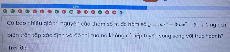 59% 
Có bao nhiêu giá trị nguyên của tham số m để hàm số y=mx^3-3mx^2-3x+2 nghịch 
biến trên tập xác định và đồ thị của nó không có tiếp tuyến song song với trục hoành? 
Trả lời: