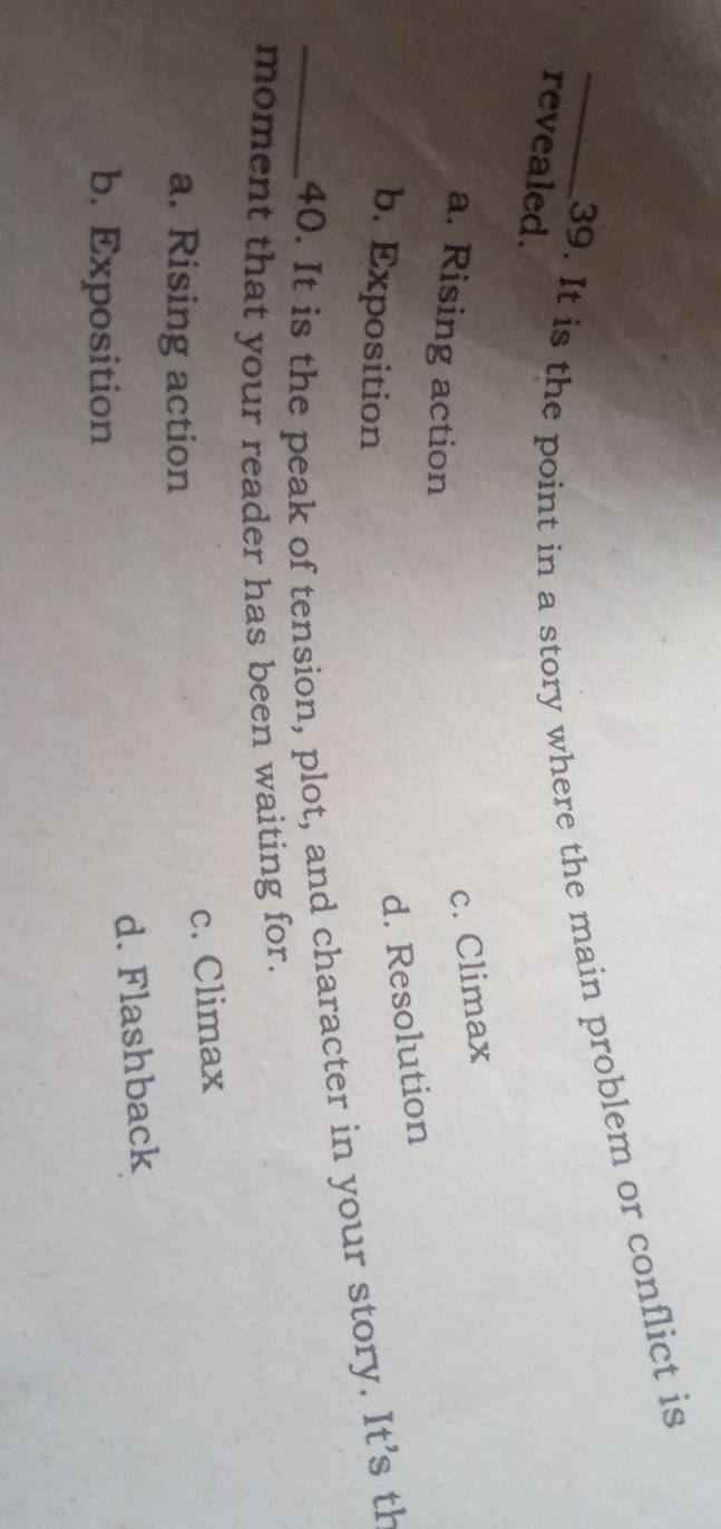 It is the point in a story where the main problem or conflict is
revealed.
c. Climax
a. Rising action
b. Exposition
d. Resolution
_40. It is the peak of tension, plot, and character in your story. It's th
moment that your reader has been waiting for.
c. Climax
a. Rising action
d. Flashback
b. Exposition
