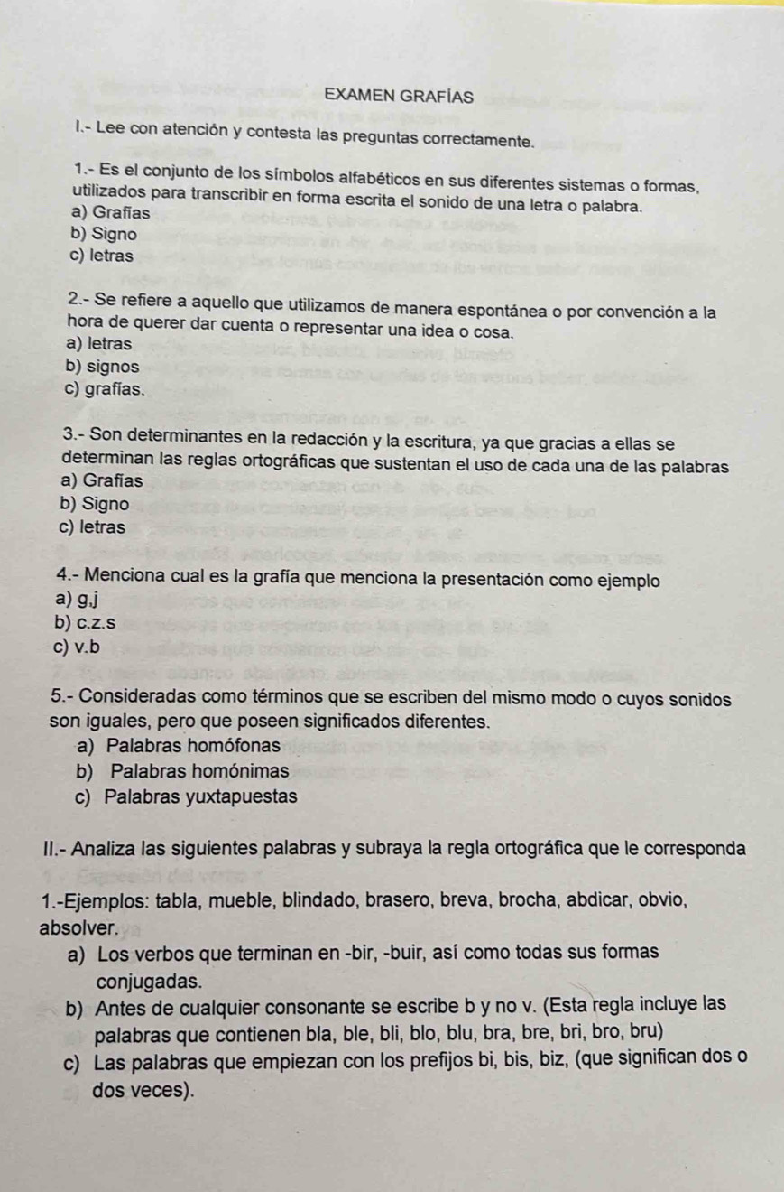 EXAMEN GRAFÍAS
I.- Lee con atención y contesta las preguntas correctamente.
1.- Es el conjunto de los símbolos alfabéticos en sus diferentes sistemas o formas,
utilizados para transcribir en forma escrita el sonido de una letra o palabra.
a) Grafias
b) Signo
c) letras
2.- Se refiere a aquello que utilizamos de manera espontánea o por convención a la
hora de querer dar cuenta o representar una idea o cosa.
a) letras
b) signos
c) grafías.
3.- Son determinantes en la redacción y la escritura, ya que gracias a ellas se
determinan las reglas ortográficas que sustentan el uso de cada una de las palabras
a) Grafias
b) Signo
c) letras
4.- Menciona cual es la grafía que menciona la presentación como ejemplo
a) g,j
b) c.z.s
c) v.b
5.- Consideradas como términos que se escriben del mismo modo o cuyos sonidos
son iguales, pero que poseen significados diferentes.
a) Palabras homófonas
b) Palabras homónimas
c) Palabras yuxtapuestas
II.- Analiza las siguientes palabras y subraya la regla ortográfica que le corresponda
1.-Ejemplos: tabla, mueble, blindado, brasero, breva, brocha, abdicar, obvio,
absolver.
a) Los verbos que terminan en -bir, -buir, así como todas sus formas
conjugadas.
b) Antes de cualquier consonante se escribe b y no v. (Esta regla incluye las
palabras que contienen bla, ble, bli, blo, blu, bra, bre, bri, bro, bru)
c) Las palabras que empiezan con los prefijos bi, bis, biz, (que significan dos o
dos veces).