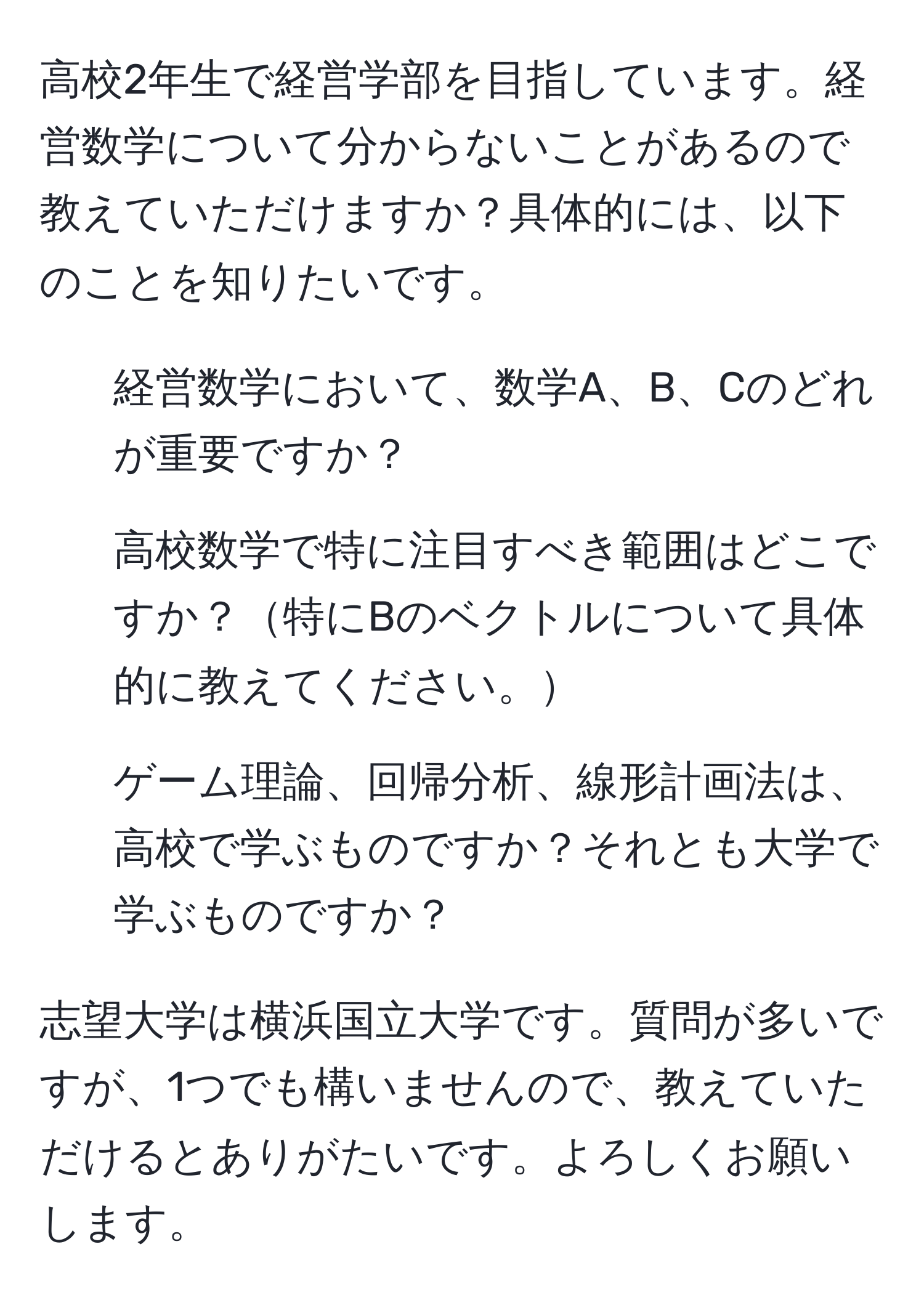 高校2年生で経営学部を目指しています。経営数学について分からないことがあるので教えていただけますか？具体的には、以下のことを知りたいです。   
1. 経営数学において、数学A、B、Cのどれが重要ですか？  
2. 高校数学で特に注目すべき範囲はどこですか？特にBのベクトルについて具体的に教えてください。  
3. ゲーム理論、回帰分析、線形計画法は、高校で学ぶものですか？それとも大学で学ぶものですか？   

志望大学は横浜国立大学です。質問が多いですが、1つでも構いませんので、教えていただけるとありがたいです。よろしくお願いします。