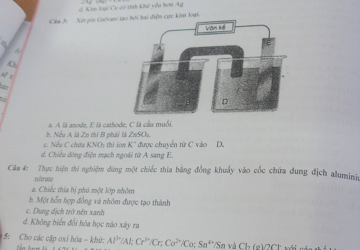 AE(AQ)
d. Kim loại Cu có tính khử yếu hơn Ag
Cầu 3: Xét pin Galvani ti hai điện cực kim loại.
b)
Khi
sẽ x
bàn
ai
a. A là anode. E là cathode, C là cầu muối.
b. Nếu A là Zn thì B phải là ZnSO4.
c. Nếu C chứa KNO_3 thì ion K^+ được chuyển từ C vào D.
d. Chiếu dòng điện mạch ngoài từ A sang E.
Câu 4: Thực hiện thí nghiệm dùng một chiếc thìa bằng đồng khuấy vào cốc chứa dung dịch aluminiu
nitrate
a. Chiếc thìa bị phủ một lớp nhôm
b. Một hỗn hợp đồng và nhôm được tạo thành
c. Dung dịch trở nên xanh
d. Không biến đổi hóa học nào xảy ra
5: Cho các cặp oxi hóa - khử: Al^(3+)/Al; Cr^(3+)/Cr; Co^(2+)/Co; Sn^(4+)/Sn và Cl_2(g)/2Cl^- Với có
lần lượt là 1