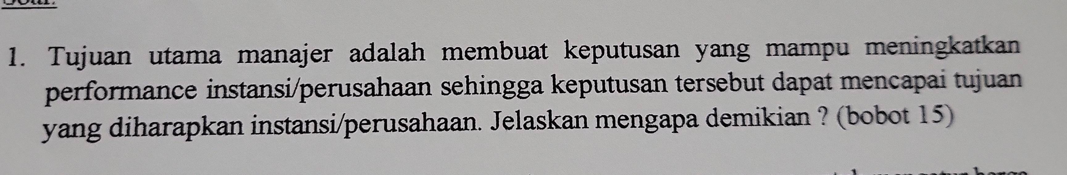 Tujuan utama manajer adalah membuat keputusan yang mampu meningkatkan 
performance instansi/perusahaan sehingga keputusan tersebut dapat mencapai tujuan 
yang diharapkan instansi/perusahaan. Jelaskan mengapa demikian ? (bobot 15)