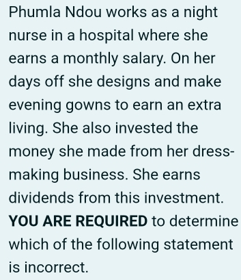 Phumla Ndou works as a night 
nurse in a hospital where she 
earns a monthly salary. On her 
days off she designs and make 
evening gowns to earn an extra 
living. She also invested the 
money she made from her dress- 
making business. She earns 
dividends from this investment. 
YOU ARE REQUIRED to determine 
which of the following statement 
is incorrect.