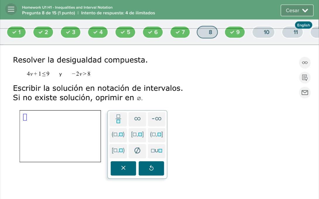 Homework U1 H1 - Inequalities and Interval Notation Cesar
Pregunta 8 de 15 (1 punto) | Intento de respuesta: 4 de ilimitados
English
1 2 3 4 5 6 7 8 9 10 11
Resolver la desigualdad compuesta.
4v+1≤ 9 y -2v>8
Escribir la solución en notación de intervalos.
Si no existe solución, oprimir en ø.
×