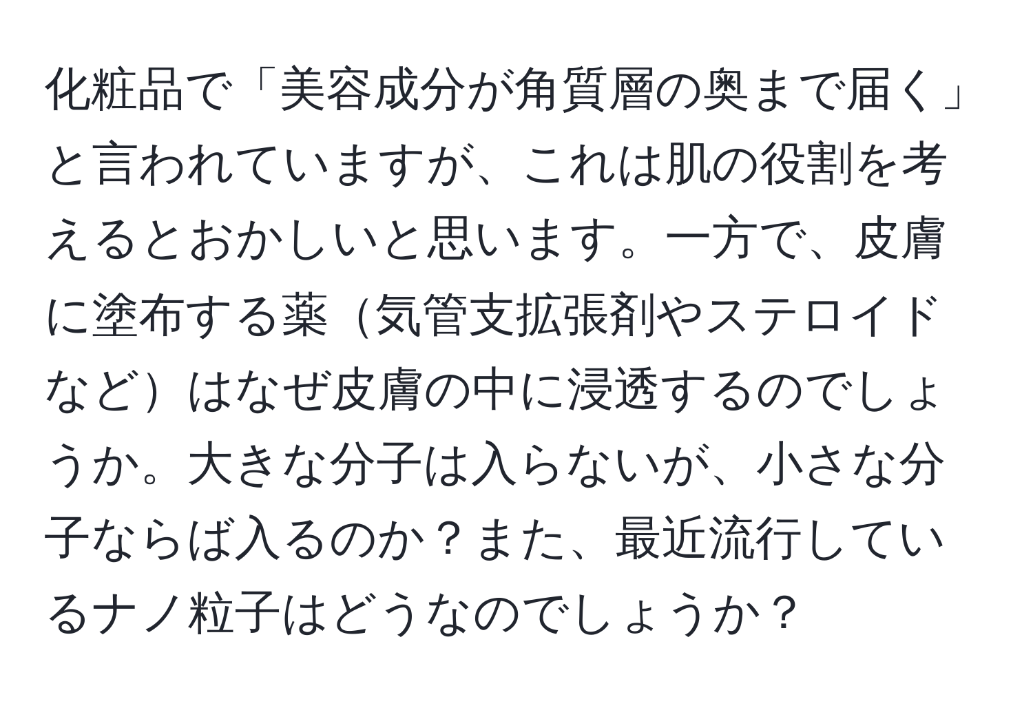 化粧品で「美容成分が角質層の奥まで届く」と言われていますが、これは肌の役割を考えるとおかしいと思います。一方で、皮膚に塗布する薬気管支拡張剤やステロイドなどはなぜ皮膚の中に浸透するのでしょうか。大きな分子は入らないが、小さな分子ならば入るのか？また、最近流行しているナノ粒子はどうなのでしょうか？