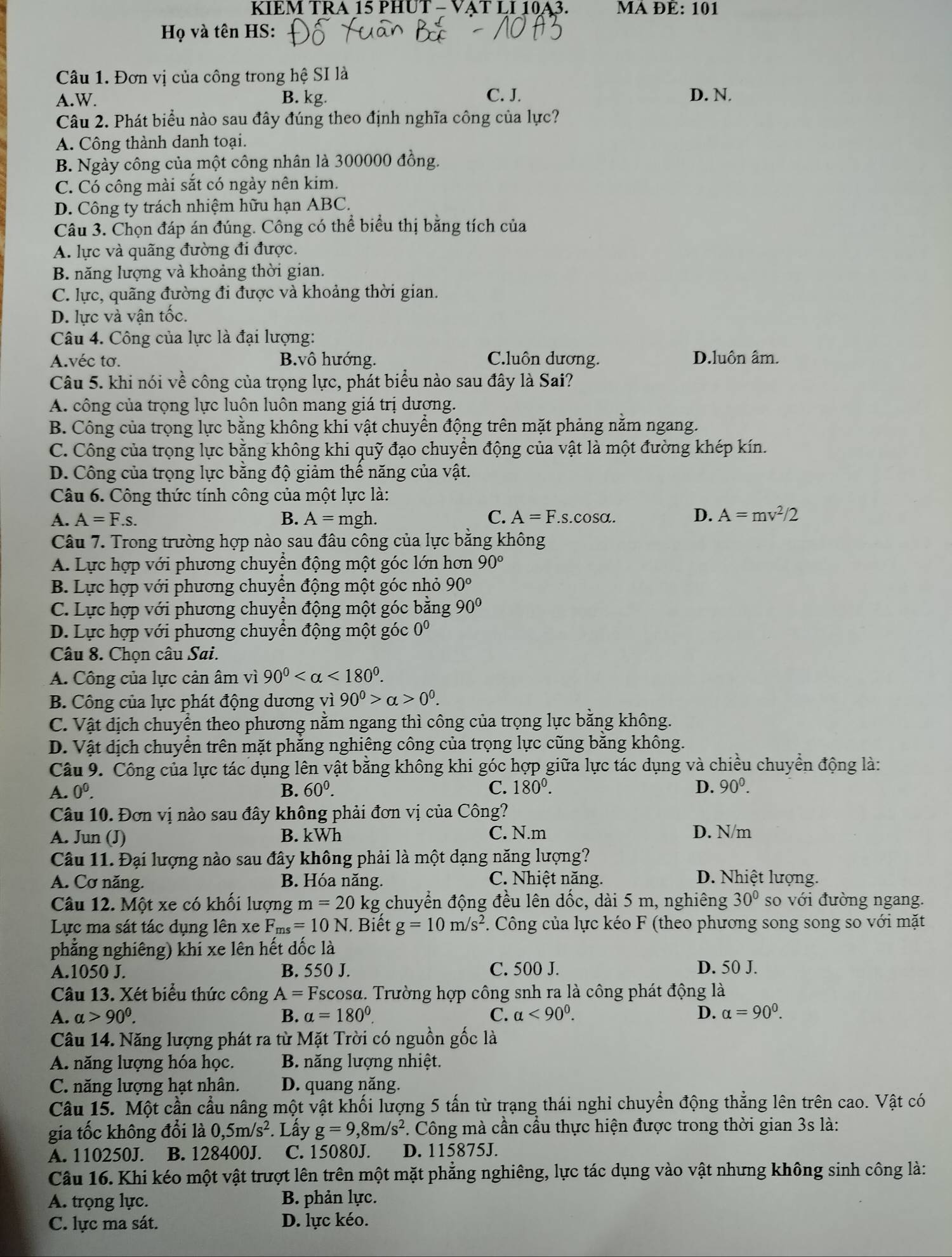 KIEM TRA 15 PHUT - VAT LI 10A3. MA ĐÉ: 101
Họ và tên HS:
Câu 1. Đơn vị của công trong hệ SI là
A.W. B. kg. C. J. D. N.
Câu 2. Phát biểu nào sau đây đúng theo định nghĩa công của lực?
A. Công thành danh toại.
B. Ngày công của một công nhân là 300000 đồng.
C. Có công mài sắt có ngày nên kim.
D. Công ty trách nhiệm hữu hạn ABC.
Câu 3. Chọn đáp án đúng. Công có thể biểu thị bằng tích của
A. lực và quãng đường đi được.
B. năng lượng và khoảng thời gian.
C. lực, quãng đường đi được và khoảng thời gian.
D. lực và vận tốc.
Câu 4. Công của lực là đại lượng:
A.véc tơ. B.vô hướng. C.luôn dương. D.luôn âm.
Câu 5. khi nói về công của trọng lực, phát biểu nào sau đây là Sai?
A. công của trọng lực luôn luôn mang giá trị dương.
B. Công của trọng lực bằng không khi vật chuyển động trên mặt phảng nằm ngang.
C. Công của trọng lực bằng không khi quỹ đạo chuyển động của vật là một đường khép kín.
D. Công của trọng lực bằng độ giảm thế năng của vật.
Câu 6. Công thức tính công của một lực là:
A. A=F.s. B. A=mgh. C. A=F.s.cos alpha . D. A=mv^2/2
Câu 7. Trong trường hợp nào sau đâu công của lực bằng không
A. Lực hợp với phương chuyển động một góc lớn hơn 90°
B. Lực hợp với phương chuyển động : mot : góc nhỏ 90°
C. Lực hợp với phương chuyển động một góc bằng 90°
D. Lực hợp với phương chuyển động một góc 0º
Câu 8. Chọn câu Sai.
A. Công của lực cản âm vì 90^0 <180^0.
B. Công của lực phát động dương vì 90^0>alpha >0^0.
C. Vật dịch chuyển theo phương nằm ngang thì công của trọng lực bằng không.
D. Vật dịch chuyển trên mặt phăng nghiêng công của trọng lực cũng băng không.
Câu 9. Công của lực tác dụng lên vật bằng không khi góc hợp giữa lực tác dụng và chiều chuyển động là:
A. 0^0. B. 60^0. C. 180^0. D. 90^0.
Câu 10. Đơn vị nào sau đây không phải đơn vị của Công?
A. Jun (J) B. kWh C. N.m D. N/m
Câu 11. Đại lượng nào sau đây không phải là một dạng năng lượng?
A. Cơ năng. B. Hóa năng. C. Nhiệt năng. D. Nhiệt lượng.
Câu 12. Một xe có khối lượng m=20kg chuyển động đều lên dốc, dài 5 m, nghiêng 30° so với đường ngang.
Lực ma sát tác dụng lên xe F_ms=10N. Biết g=10m/s^2. Công của lực kéo F (theo phương song song so với mặt
phẳng nghiêng) khi xe lên hết dốc là
A.1050 J. B. 550 J. C. 500 J. D. 50 J.
Câu 13. Xét biểu thức công A=F Tscosa. Trường hợp công snh ra là công phát động là
A. alpha >90^0. B. a=180°. C. alpha <90^0. D. alpha =90^0.
Câu 14. Năng lượng phát ra từ Mặt Trời có nguồn gốc là
A. năng lượng hóa học. B. năng lượng nhiệt.
C. năng lượng hạt nhân. D. quang năng.
Câu 15. Một cần cầu nâng một vật khối lượng 5 tấn từ trạng thái nghỉ chuyển động thẳng lên trên cao. Vật có
gia tốc không đổi là 0,5m/s^2. Lấy g=9,8m/s^2 *. Công mà cần cầu thực hiện được trong thời gian 3s là:
A. 110250J. B. 128400J. C. 15080J. D. 115875J.
Câu 16. Khi kéo một vật trượt lên trên một mặt phẳng nghiêng, lực tác dụng vào vật nhưng không sinh công là:
A. trọng lực. B. phản lực.
C. lực ma sát. D. lực kéo.