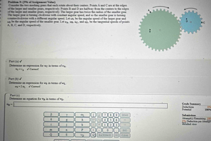 Problem 9: (3%6 of Assignment Value) 
Comuder the two meshing gears that each rotate about their centers. Points A and C are at the edges 
of the larger and smaller gears, respectively. Points B and D are halfway from the centers to the edges 
of the larger and smaller gears, respectively. The larger gear has twice the radius of the smaller gear. 
The larger gear is turning clockwise with constant angular speed, and so the smaller gear is turning 
counteclockwise with a different angular speed. Let ωz, be the angular speed of the larger gear and 
ay be the angular speed of the smaller gear. Let vA. vn. v, and vp, be the tangential speeds of points
A, B, C, and D, respectively. 
Part (a)√ 
Determine an expression for v in terms of v
r_C=r_A √ Carrect! 
Part (b) √ 
Determine an expression for ω5 in terms of ω
a_3=2a_2 √ Correct! 
Part (c) 
Determine an equation for vg in terms of v. 
Crade Summary
v_B=□ 100%
Potential Deductions 0 
β γ ωL | 7 8 9 HOME Submissions 
θ g h 11 4 5 6 Atterpt(s) Remaining: 100 5% Deduction per Attempt 
i J k 1 2 3 detailed vieu 
m n P a 0 m
Q s VD √O BACKSBACB 0