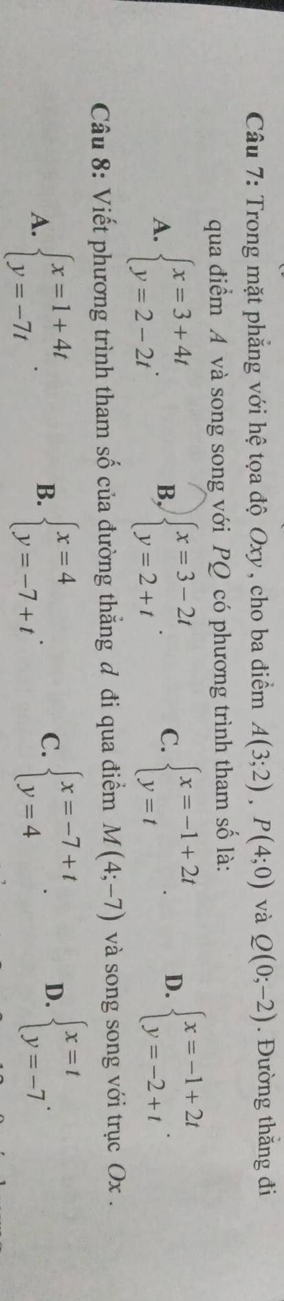 Trong mặt phẳng với hệ tọa độ Oxy , cho ba điểm A(3;2), P(4;0) và Q(0;-2). Đường thắng đi
qua điểm A và song song với PQ có phương trình tham số là:
A. beginarrayl x=3+4t y=2-2tendarray.. beginarrayl x=3-2t y=2+tendarray.. beginarrayl x=-1+2t y=tendarray.. 
B,
C.
D. beginarrayl x=-1+2t y=-2+tendarray.. 
Câu 8: Viết phương trình tham số của đường thẳng đ đi qua điểm M(4;-7) và song song với trục Ox.
A. beginarrayl x=1+4t y=-7tendarray.. beginarrayl x=4 y=-7+tendarray.. beginarrayl x=-7+t y=4endarray.. 
B.
C.
D. beginarrayl x=t y=-7endarray..