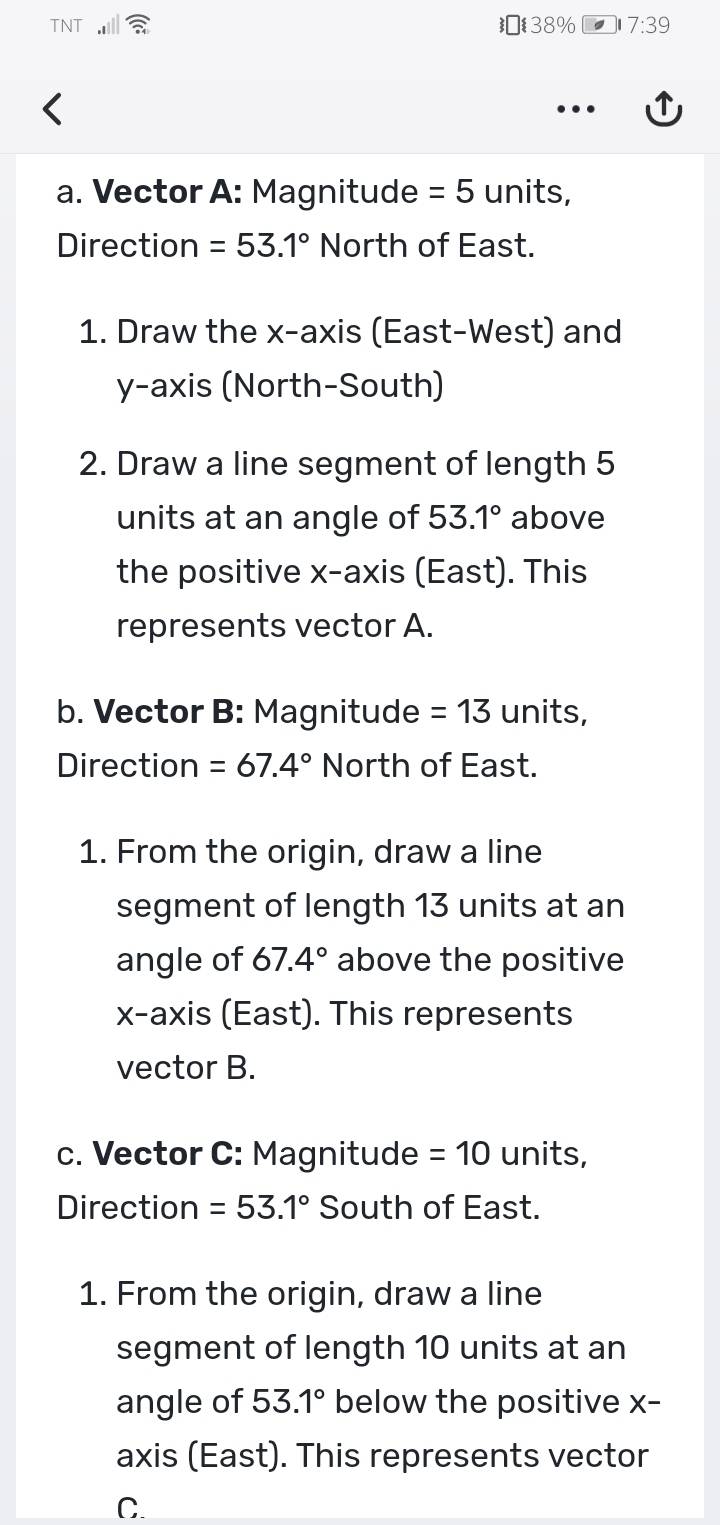 TNT 38% 7:39 
a. Vector A: Magnitude =5 units, 
Direction =53.1° North of East. 
1. Draw the x-axis (East-West) and 
y-axis (North-South) 
2. Draw a line segment of length 5
units at an angle of 53.1° above 
the positive x-axis (East). This 
represents vector A. 
b. Vector B: Magnitude =13 units, 
Direction =67.4° North of East. 
1. From the origin, draw a line 
segment of length 13 units at an 
angle of 67.4° above the positive 
x-axis (East). This represents 
vector B. 
c. Vector C: Magnitude =10 units, 
Direction =53.1° South of East. 
1. From the origin, draw a line 
segment of length 10 units at an 
angle of 53.1° below the positive X - 
axis (East). This represents vector
C.