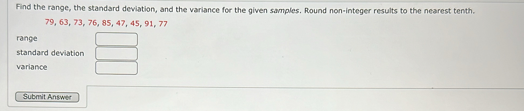 Find the range, the standard deviation, and the variance for the given samples. Round non-integer results to the nearest tenth.
79, 63, 73, 76, 85, 47, 45, 91, 77
range 
standard deviation 
variance 
Submit Answer