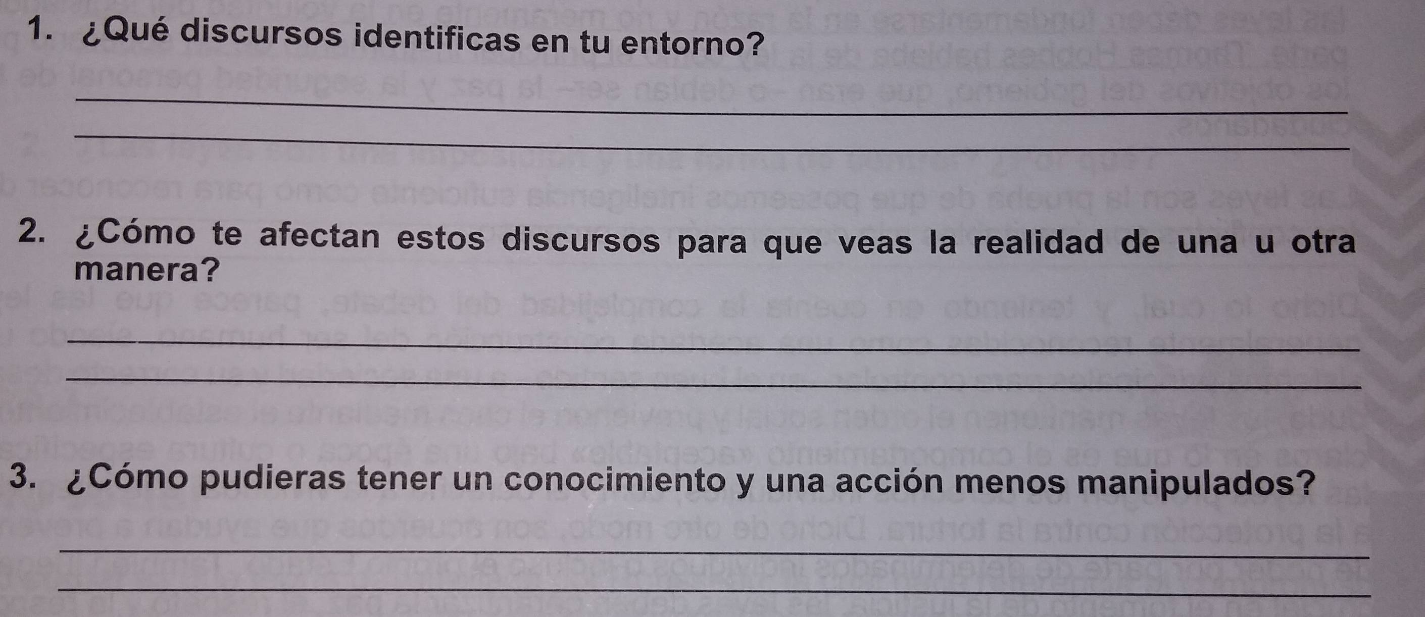 ¿Qué discursos identificas en tu entorno? 
_ 
_ 
2. ¿Cómo te afectan estos discursos para que veas la realidad de una u otra 
manera? 
_ 
_ 
3. ¿Cómo pudieras tener un conocimiento y una acción menos manipulados? 
_ 
_