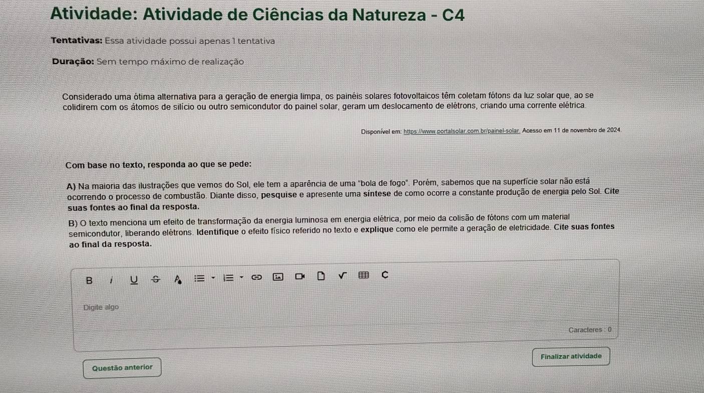 Atividade: Atividade de Ciências da Natureza - C4 
Tentativas: Essa atividade possui apenas 1 tentativa 
Duração: Sem tempo máximo de realização 
Considerado uma ótima alternativa para a geração de energia limpa, os painéis solares fotovoltaicos têm coletam fótons da luz solar que, ao se 
colidirem com os átomos de silício ou outro semicondutor do painel solar, geram um deslocamento de elétrons, criando uma corrente elétrica 
Disponível em: https://www.portalsolar.com.br/painel-solar. Acesso em 11 de novembro de 2024. 
Com base no texto, responda ao que se pede: 
A) Na maioria das ilustrações que vemos do Sol, ele tem a aparência de uma "bola de fogo". Porém, sabemos que na superfície solar não está 
ocorrendo o processo de combustão. Diante disso, pesquise e apresente uma síntese de como ocorre a constante produção de energia pelo Sol. Cite 
suas fontes ao final da resposta. 
B) O texto menciona um efeito de transformação da energia luminosa em energia elétrica, por meio da colisão de fótons com um material 
semicondutor, liberando elétrons. Identifique o efeito físico referido no texto e explique como ele permite a geração de eletricidade. Cite suas fontes 
ao final da resposta. 
B 1 
Digite algo 
Caracteres : 0 
Finalizar atividade 
Questão anterior