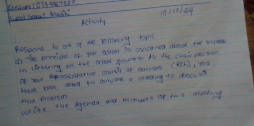 9957500 
Activity 10110184 
Kuest Scan? Matchi 
Respond to one of the following topic 
a the principal of your echool is concerned about the increse 
in liftering on the acheol grounts. As the chair person 
of your Reprosentative counci of learners (RCh ), you 
Have teen asted to convene a meeting to discues 
this problem 
write the genda and minues of thie meeting