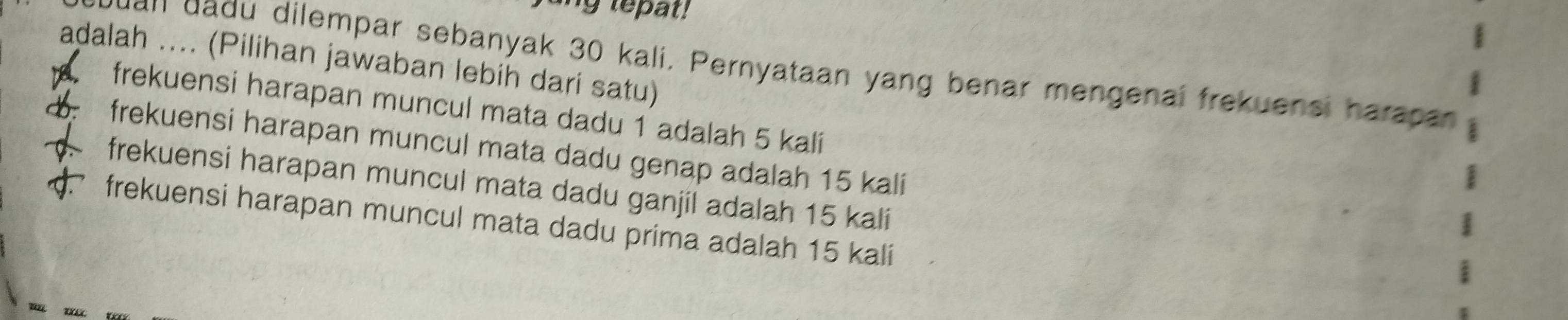 ang tepat!
adalah .... (Pilihan jawaban lebih dari satu)
yuan dadu dilempar sebanyak 30 kali. Pernyataan yang benar mengenai frekuensi harapan
. frekuensi harapan muncul mata dadu 1 adalah 5 kalí
frekuensi harapan muncul mata dadu genap adalah 15 kali
d. frekuensi harapan muncul mata dadu ganjil adalah 15 kali
frekuensi harapan muncul mata dadu prima adalah 15 kali