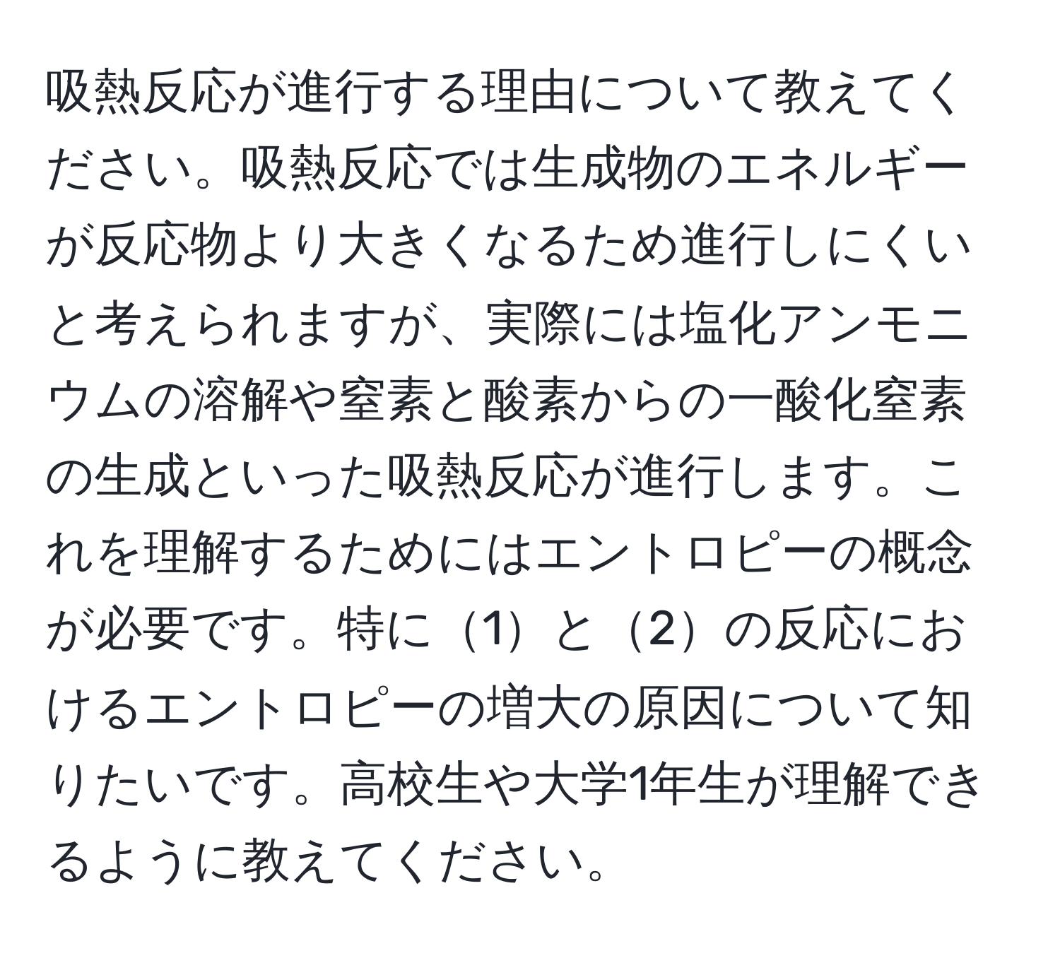 吸熱反応が進行する理由について教えてください。吸熱反応では生成物のエネルギーが反応物より大きくなるため進行しにくいと考えられますが、実際には塩化アンモニウムの溶解や窒素と酸素からの一酸化窒素の生成といった吸熱反応が進行します。これを理解するためにはエントロピーの概念が必要です。特に1と2の反応におけるエントロピーの増大の原因について知りたいです。高校生や大学1年生が理解できるように教えてください。