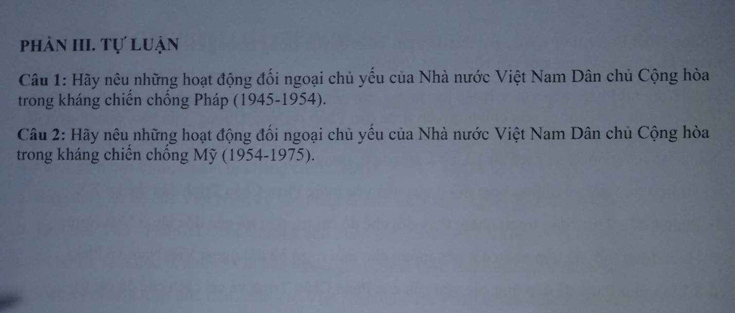 phần III. Tự luận 
Câu 1: Hãy nêu những hoạt động đối ngoại chủ yếu của Nhà nước Việt Nam Dân chủ Cộng hòa 
trong kháng chiến chống Pháp (1945-1954). 
Câu 2: Hãy nêu những hoạt động đối ngoại chủ yếu của Nhà nước Việt Nam Dân chủ Cộng hòa 
trong kháng chiến chống Mỹ (1954-1975).