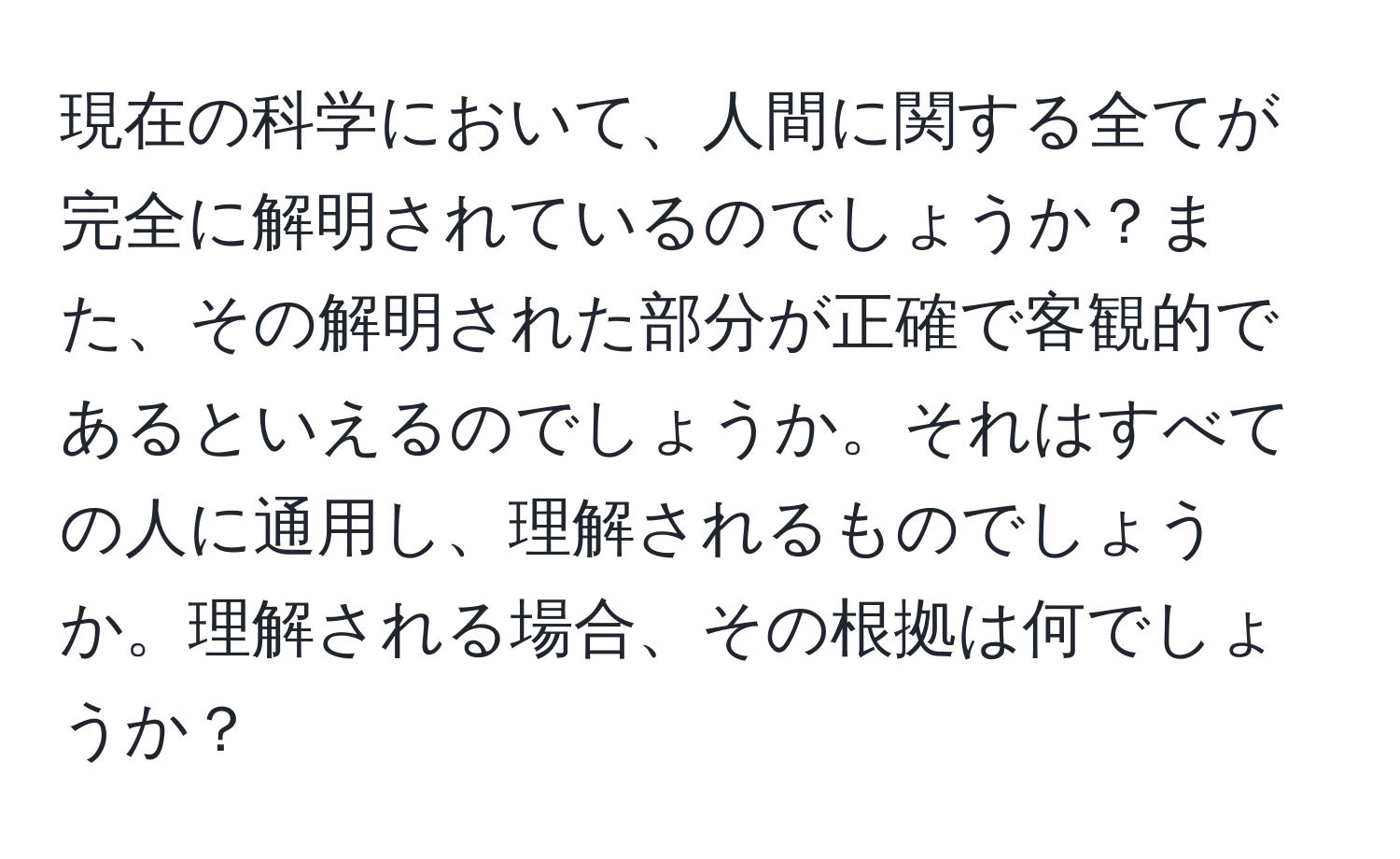 現在の科学において、人間に関する全てが完全に解明されているのでしょうか？また、その解明された部分が正確で客観的であるといえるのでしょうか。それはすべての人に通用し、理解されるものでしょうか。理解される場合、その根拠は何でしょうか？