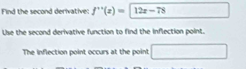 Find the second derivative: f'prime (x)=12x-78
Use the second derivative function to find the inflection point. 
The inflection point occurs at the point □