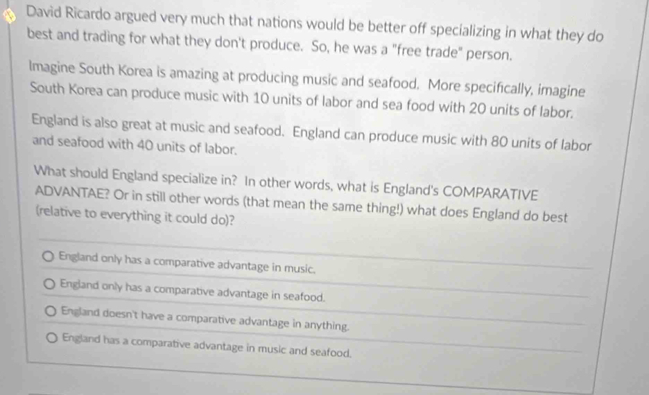 David Ricardo argued very much that nations would be better off specializing in what they do
best and trading for what they don't produce. So, he was a "free trade" person.
lmagine South Korea is amazing at producing music and seafood. More specifically, imagine
South Korea can produce music with 10 units of labor and sea food with 20 units of labor.
England is also great at music and seafood. England can produce music with 80 units of labor
and seafood with 40 units of labor.
What should England specialize in? In other words, what is England's COMPARATIVE
ADVANTAE? Or in still other words (that mean the same thing!) what does England do best
(relative to everything it could do)?
England only has a comparative advantage in music.
England only has a comparative advantage in seafood.
England doesn't have a comparative advantage in anything.
England has a comparative advantage in music and seafood.