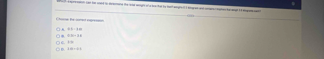 which expression can be used to determine the total weight of a box that by itself weighs 0.5 kilogram and contains t trophies that weigh 3.6 kilograms each?
Choose the correct expression
A. 0.5-3.6t
B. 0.5t+3.6
C、 3.5t
D. 3.6t+0.5