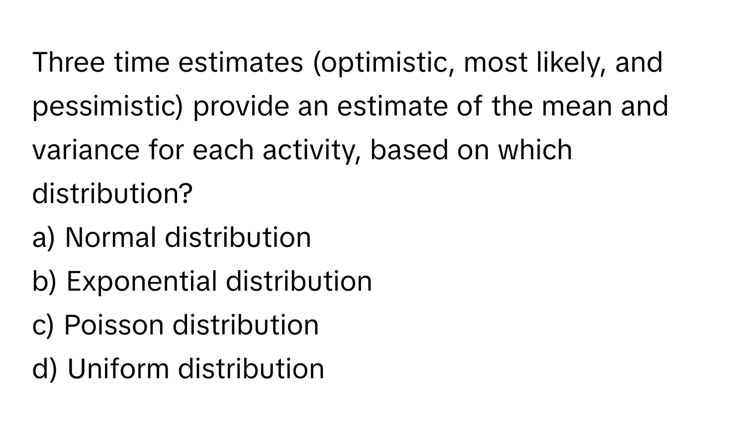 Three time estimates (optimistic, most likely, and pessimistic) provide an estimate of the mean and variance for each activity, based on which distribution?

a) Normal distribution 
b) Exponential distribution 
c) Poisson distribution 
d) Uniform distribution