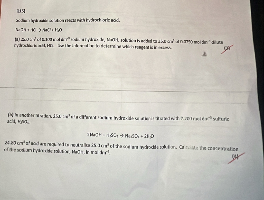 Q15) 
Sodium hydroxide solution reacts with hydrochloric acid. 
N OH+HClto NaCl+H_2O
(a) 25.0cm^3 f0.100moldm^(-3) sodium hydroxide, NaOH, solution is added to 35.0cm^3 of 0.0750moldm^(-3) dilute 
hydrochloric acid, HCl. Use the information to determine which reagent is in excess. 3 
(b) In another titration, 25.0cm^3 of a different sodium hydroxide solution is titrated with 0.200moldm^(-3) sulfuric 
acid, H_2SO_4.
2NaOH+H_2SO_4to Na_2SO_4+2H_2O
24.80cm^3 of acid are required to neutralise 25.0cm^3 of the sodium hydroxide solution. Calcolate the concentration 
of the sodium hydroxide solution, NaOH, in mol dm^(-3). 
(3)