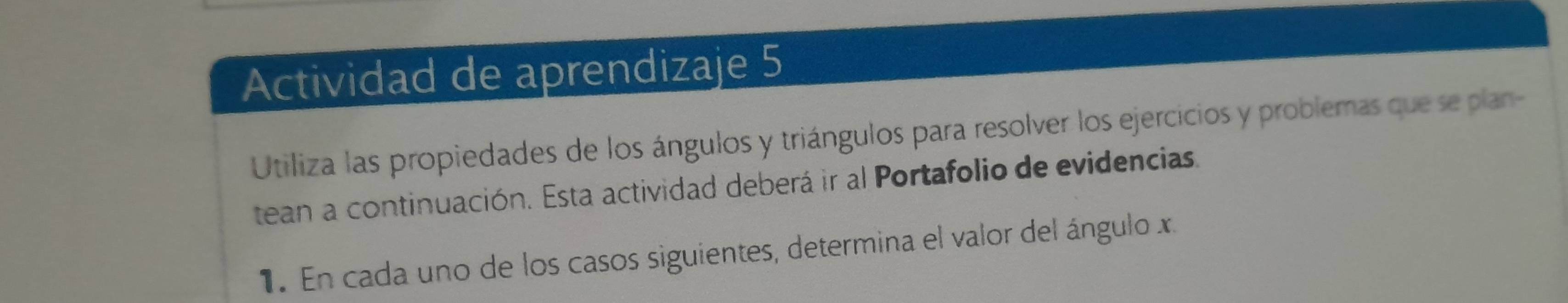 Actividad de aprendizaje 5 
Utiliza las propiedades de los ángulos y triángulos para resolver los ejercicios y problemas que se plan- 
tean a continuación. Esta actividad deberá ir al Portafolio de evidencias. 
1. En cada uno de los casos siguientes, determina el valor del ángulo x