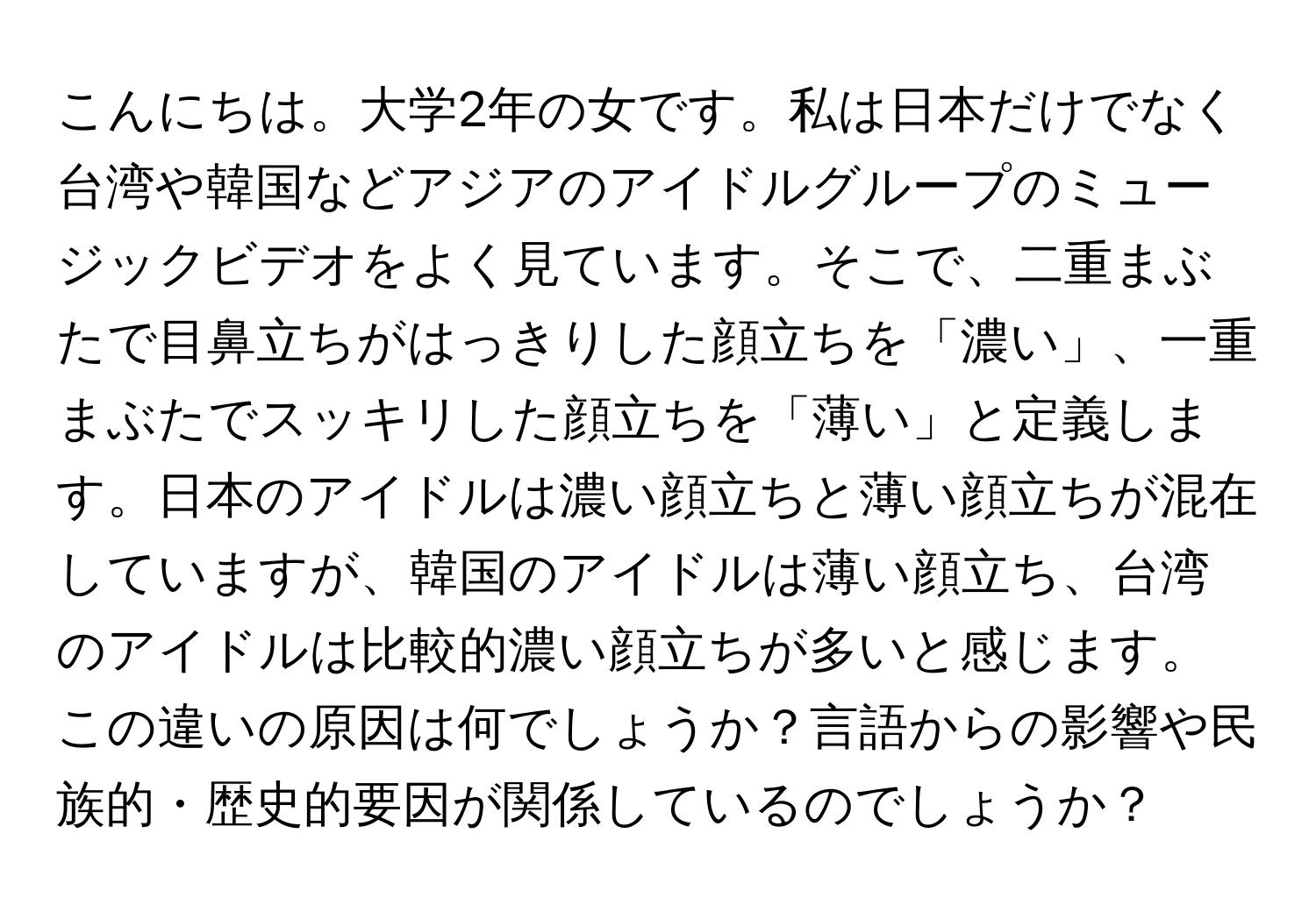 こんにちは。大学2年の女です。私は日本だけでなく台湾や韓国などアジアのアイドルグループのミュージックビデオをよく見ています。そこで、二重まぶたで目鼻立ちがはっきりした顔立ちを「濃い」、一重まぶたでスッキリした顔立ちを「薄い」と定義します。日本のアイドルは濃い顔立ちと薄い顔立ちが混在していますが、韓国のアイドルは薄い顔立ち、台湾のアイドルは比較的濃い顔立ちが多いと感じます。この違いの原因は何でしょうか？言語からの影響や民族的・歴史的要因が関係しているのでしょうか？