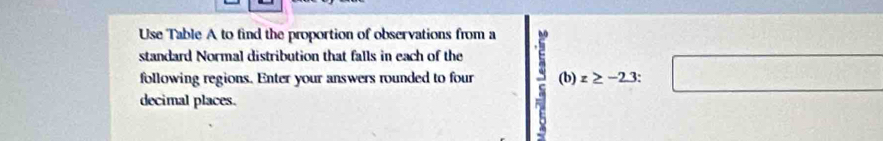 Use Table A to find the proportion of observations from a 
standard Normal distribution that falls in each of the 
following regions. Enter your answers rounded to four (b)z≥ -2.3 : 
□ 
decimal places.