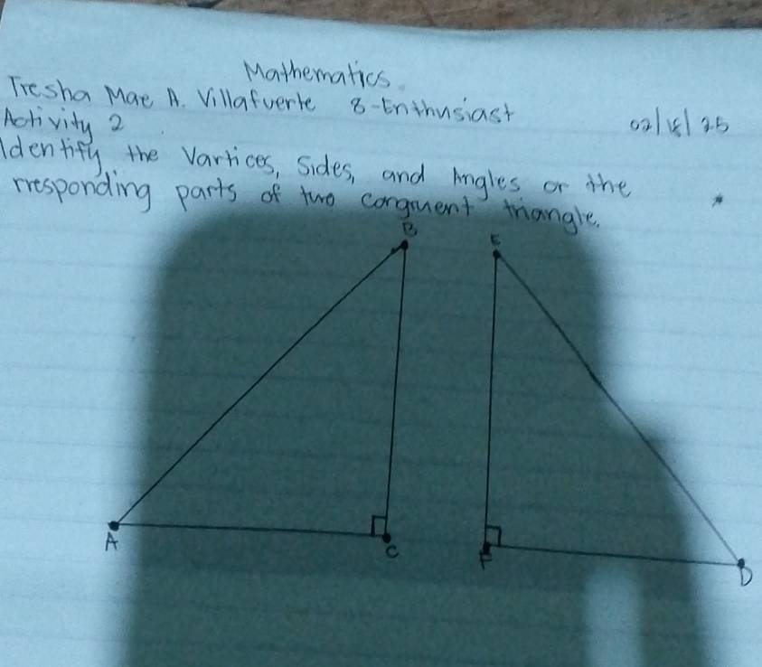 Mathematics 
Tresha Mae A. Villafuerle 8-tnthusiast 
Activity 2 02151 25 
Identify the varrices, sides, and Angles or the 
responding parts of two conguent triangle.