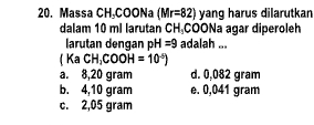 Massa CH_3COONa(Mr=82) yang harus dilarutkan
dalam 10 ml larutan CH_3 coo Na agar diperoleh
larutan dengan pH=9 adalah ...
(Ka CH_1COOH=10^(-5))
a. 8,20 gram d. 0,082 gram
b. 4,10 gram e. 0,041 gram
c. 2,05 gram