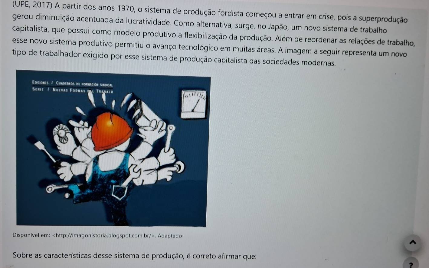 (UPE, 2017) A partir dos anos 1970, o sistema de produção fordista começou a entrar em crise, pois a superprodução 
gerou diminuição acentuada da lucratividade. Como alternativa, surge, no Japão, um novo sistema de trabalho 
capitalista, que possui como modelo produtivo a flexibilização da produção. Além de reordenar as relações de trabalho, 
esse novo sistema produtivo permitiu o avanço tecnológico em muitas áreas. A imagem a seguir representa um novo 
tipo de trabalhador exigido por esse sistema de produção capitalista das sociedades modernas. 
Disponível em:. Adaptado- 
^ 
Sobre as características desse sistema de produção, é correto afirmar que: 
?