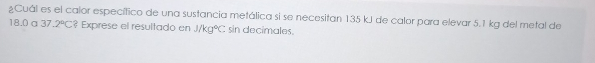 ¿Cuál es el calor específico de una sustancia metálica si se necesitan 135 kJ de calor para elevar 5.1 kg del metal de
18.0 a 37.2°C ? Exprese el resultado en J/kg°C sin decimales.